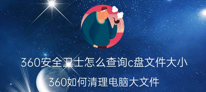 360安全卫士怎么查询c盘文件大小 360如何清理电脑大文件？